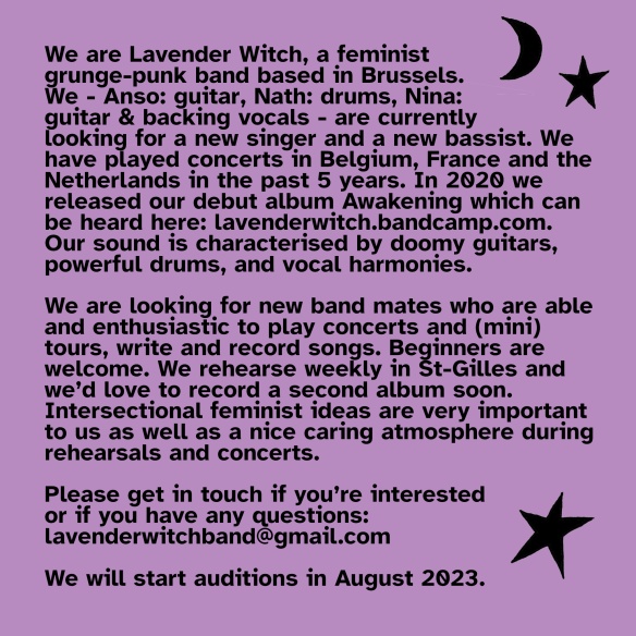 We are Lavender Witch, a feminist grunge-punk band based in Brussels. We - Anso: guitar, Nath: drums, Nina: guitar & backing vocals - are currently looking for a new singer and a new bassist. We have played concerts in Belgium, France and the Netherlands in the past 5 years. In 2020 we released our debut album Awakening which can be heard here: https://lavenderwitch.bandcamp.com . Our sound is characterised by doomy guitars, powerful drums, and vocal harmonies. We are looking for new band mates who are able and enthusiastic to play concerts and (mini) tours, write and record songs. Beginners are welcome. We rehearse weekly in St-Gilles and we’d love to record a second album soon. Intersectional feminist ideas are very important to us as well as a nice caring atmosphere during rehearsals and concerts. Please get in touch if you’re interested or if you have any questions: lavenderwitchband@gmail.com We will start auditions in August 2023.